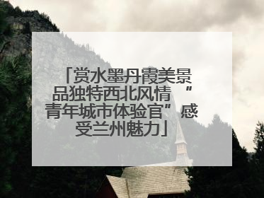 赏水墨丹霞美景 品独特西北风情 “青年城市体验官”感受兰州魅力