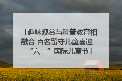 趣味观赏与科普教育相融合 百名留守儿童喜迎“六一”国际儿童节