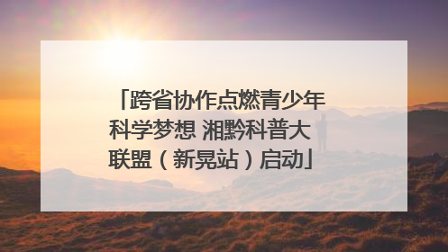跨省协作点燃青少年科学梦想 湘黔科普大联盟（新晃站）启动