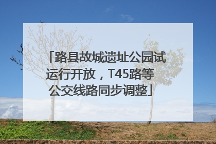 路县故城遗址公园试运行开放，T45路等公交线路同步调整