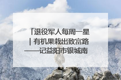 退役军人每周一星｜有机果栽出致富路——记益阳市银城南湖蔬果农民专业合作社总经理晏桂明