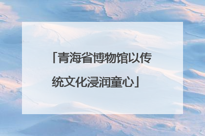 青海省博物馆以传统文化浸润童心