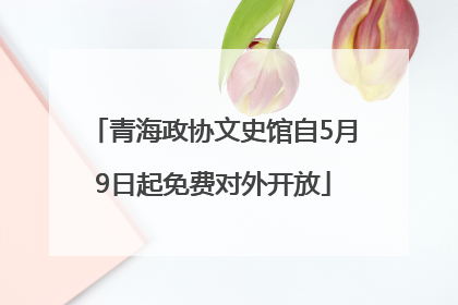 青海政协文史馆自5月9日起免费对外开放