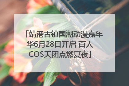 靖港古镇国潮动漫嘉年华6月28日开启 百人COS天团点燃夏夜