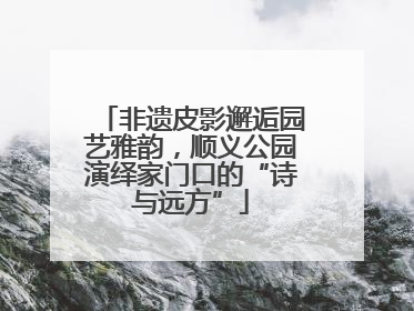 非遗皮影邂逅园艺雅韵，顺义公园演绎家门口的“诗与远方”