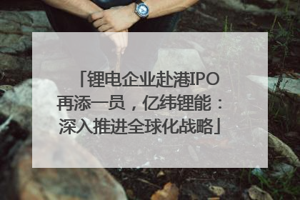 锂电企业赴港IPO再添一员，亿纬锂能：深入推进全球化战略