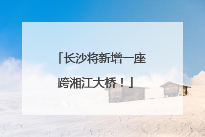长沙将新增一座跨湘江大桥！
