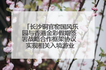 长沙铜官窑国风乐园与香港金彩假期签署战略合作框架协议 实现相关入境游业务增收超亿元