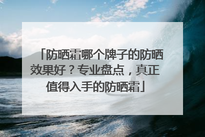 防晒霜哪个牌子的防晒效果好？专业盘点，真正值得入手的防晒霜