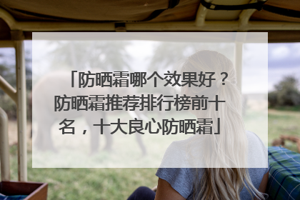 防晒霜哪个效果好？防晒霜推荐排行榜前十名，十大良心防晒霜