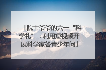 院士爷爷的六一“科学礼”：利用短视频开展科学家答青少年问