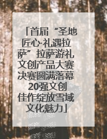 首届“圣地匠心·礼遇拉萨”拉萨游礼文创产品大赛决赛圆满落幕 20强文创佳作绽放雪域文化魅力