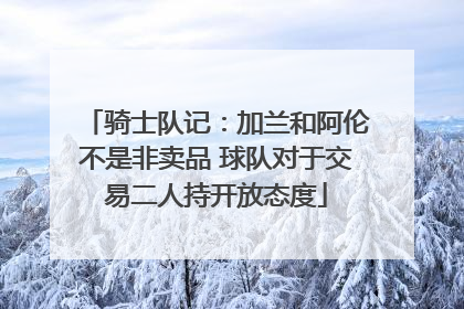 骑士队记：加兰和阿伦不是非卖品 球队对于交易二人持开放态度
