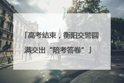高考结束，衡阳交警圆满交出“陪考答卷”