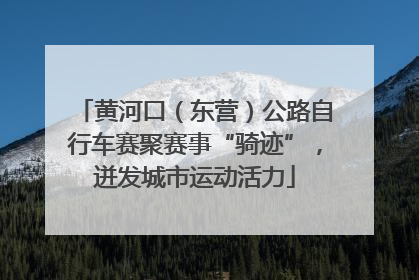 黄河口（东营）公路自行车赛聚赛事“骑迹”，迸发城市运动活力