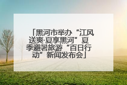 黑河市举办“江风送爽·夏享黑河”夏季避暑旅游“百日行动”新闻发布会
