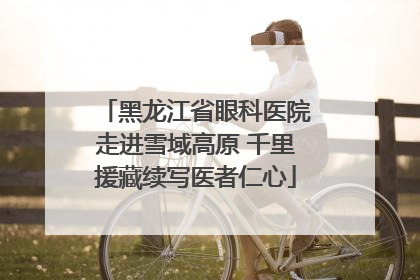 黑龙江省眼科医院走进雪域高原 千里援藏续写医者仁心