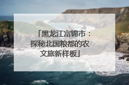 黑龙江富锦市：探秘北国粮都的农文旅新样板