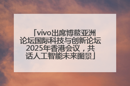 vivo出席博鳌亚洲论坛国际科技与创新论坛2025年香港会议，共话人工智能未来图景