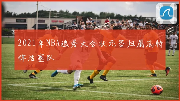 2021年NBA选秀大会状元签归属底特律活塞队