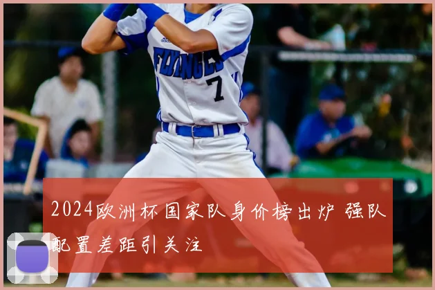 2024欧洲杯国家队身价榜出炉 强队配置差距引关注