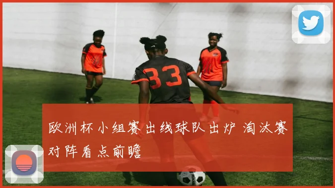 欧洲杯小组赛出线球队出炉 淘汰赛对阵看点前瞻