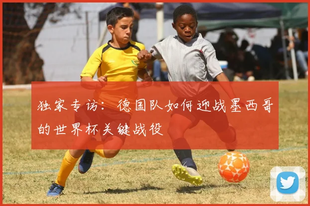 独家专访：德国队如何迎战墨西哥的世界杯关键战役