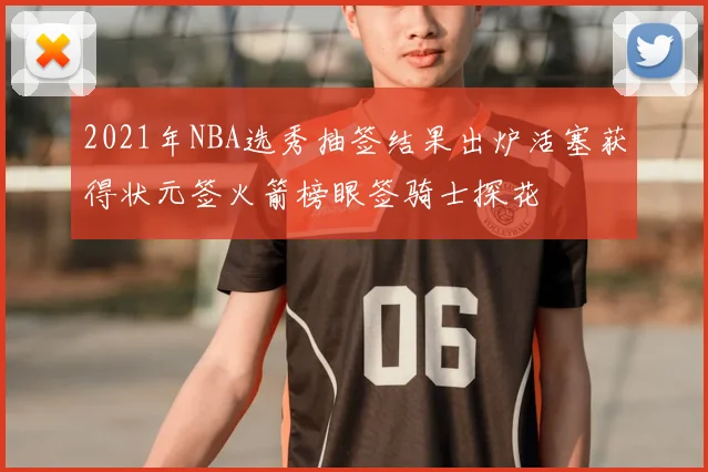 2021年NBA选秀抽签结果出炉活塞获得状元签火箭榜眼签骑士探花