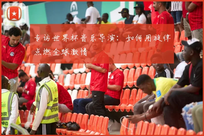 专访世界杯音乐导演：如何用旋律点燃全球激情