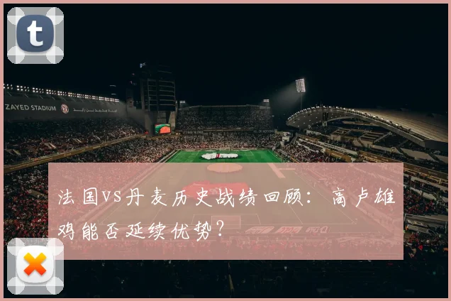 法国vs丹麦历史战绩回顾：高卢雄鸡能否延续优势？