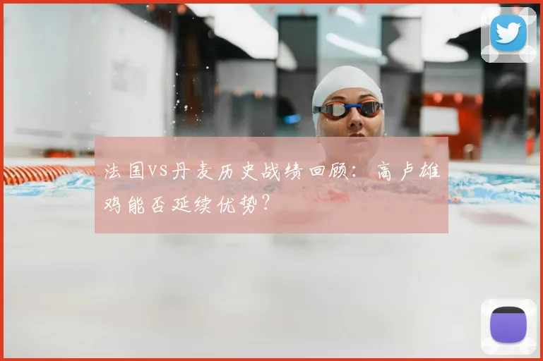 法国vs丹麦历史战绩回顾：高卢雄鸡能否延续优势？
