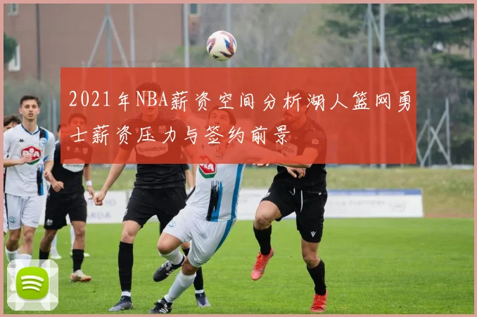 2021年NBA薪资空间分析湖人篮网勇士薪资压力与签约前景