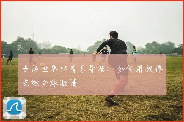 专访世界杯音乐导演:如何用旋律点燃全球激情