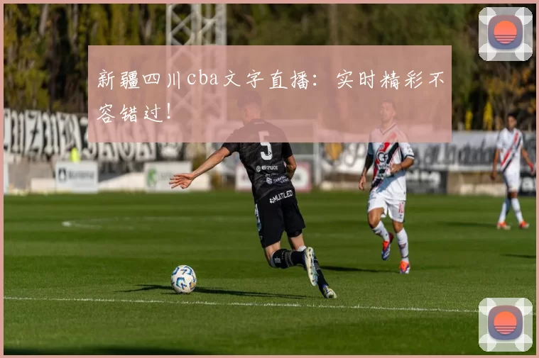 新疆四川cba文字直播：实时精彩不容错过！