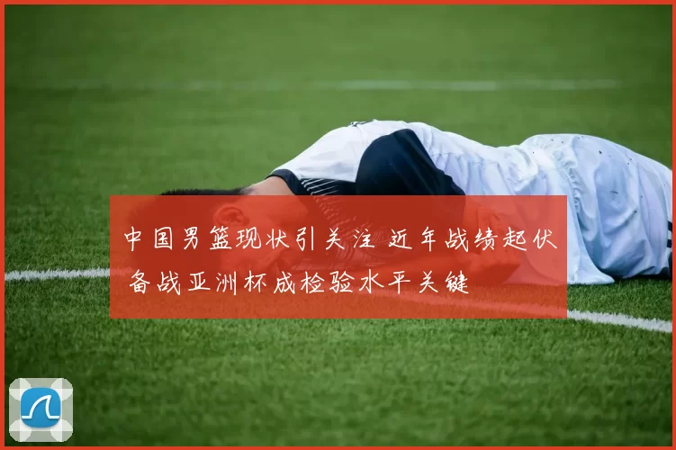 中国男篮现状引关注 近年战绩起伏 备战亚洲杯成检验水平关键