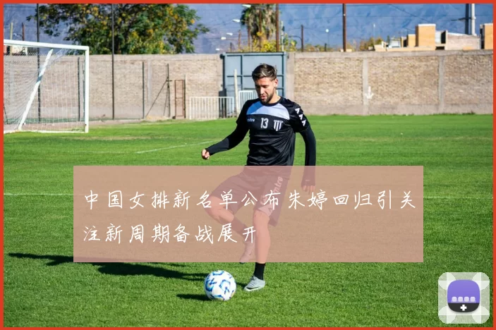 中国女排新名单公布朱婷回归引关注新周期备战展开