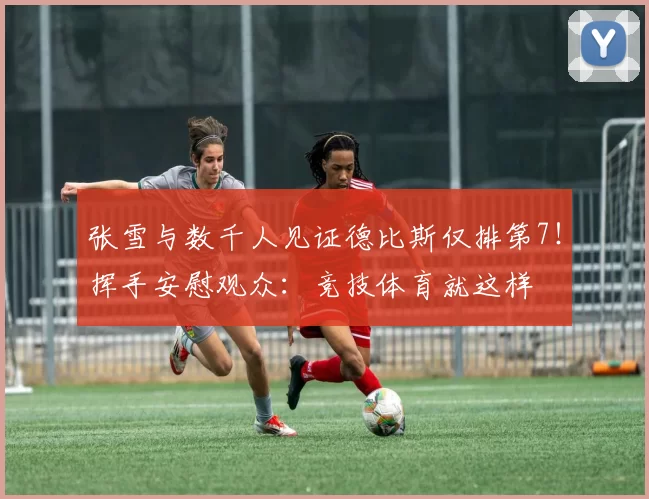 张雪与数千人见证德比斯仅排第7！挥手安慰观众：竞技体育就这样