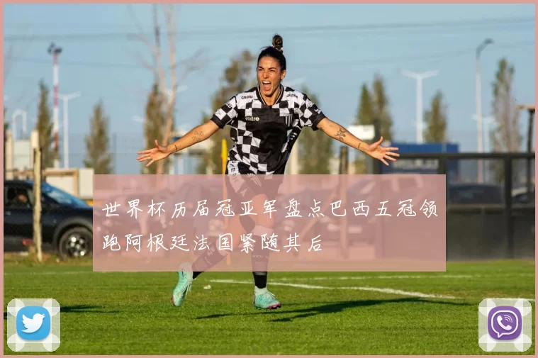 世界杯历届冠亚军盘点巴西五冠领跑阿根廷法国紧随其后