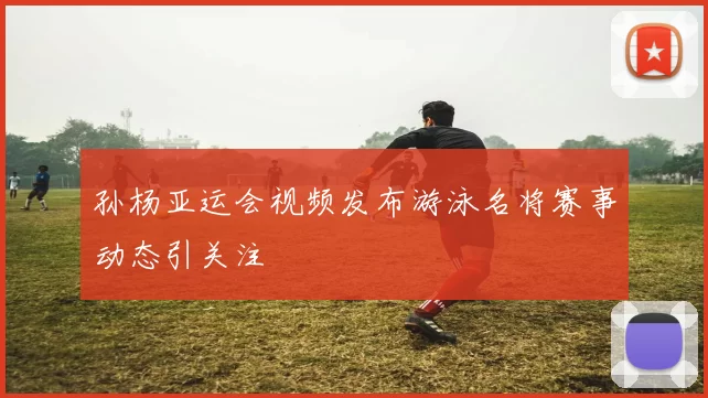 孙杨亚运会视频发布游泳名将赛事动态引关注