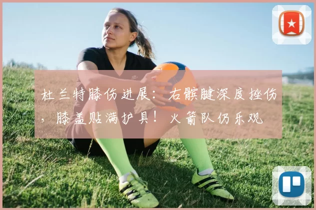 杜兰特膝伤进展：右髌腱深度挫伤，膝盖贴满护具！火箭队仍乐观