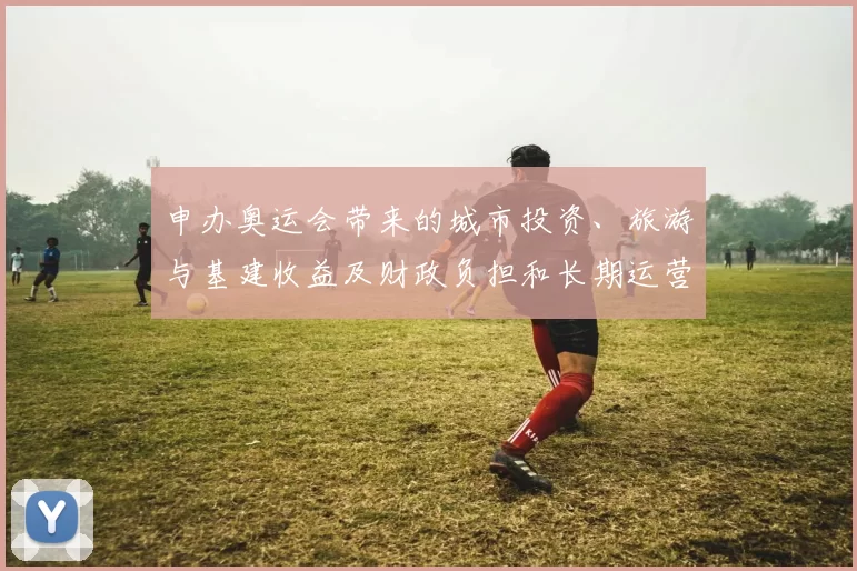 申办奥运会带来的城市投资、旅游与基建收益及财政负担和长期运营挑战