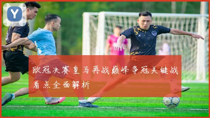 欧冠决赛皇马再战巅峰争冠关键战看点全面解析