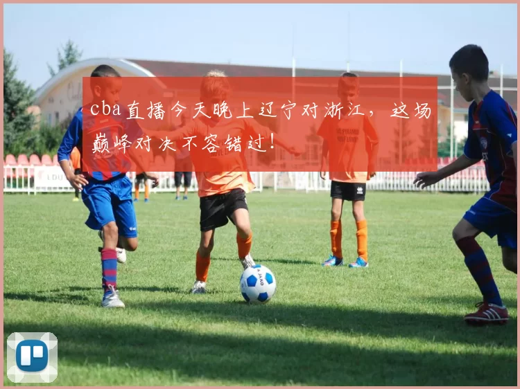 cba直播今天晚上辽宁对浙江，这场巅峰对决不容错过！