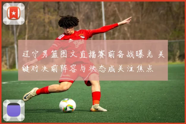 辽宁男篮图文直播赛前备战曝光 关键对决前阵容与状态成关注焦点