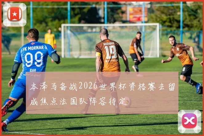 本泽马备战2026世界杯资格赛去留成焦点法国队阵容待定