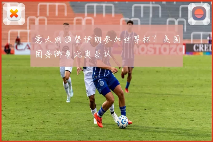 意大利顶替伊朗参加世界杯？美国国务卿鲁比奥否认