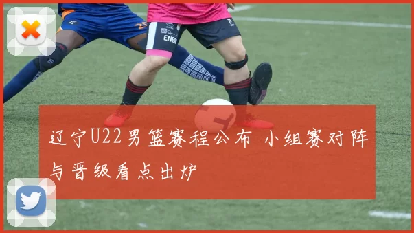辽宁U22男篮赛程公布 小组赛对阵与晋级看点出炉