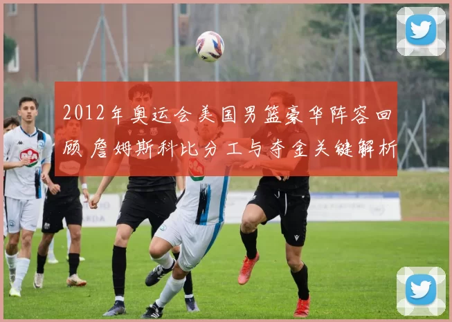 2012年奥运会美国男篮豪华阵容回顾 詹姆斯科比分工与夺金关键解析