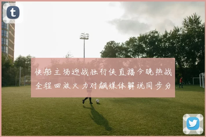 快船主场迎战独行侠直播今晚热战全程回放火力对飙媒体解说同步分析