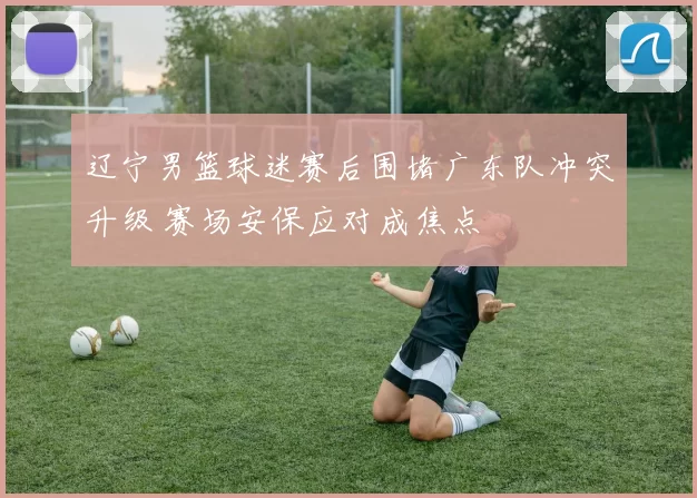 辽宁男篮球迷赛后围堵广东队冲突升级 赛场安保应对成焦点